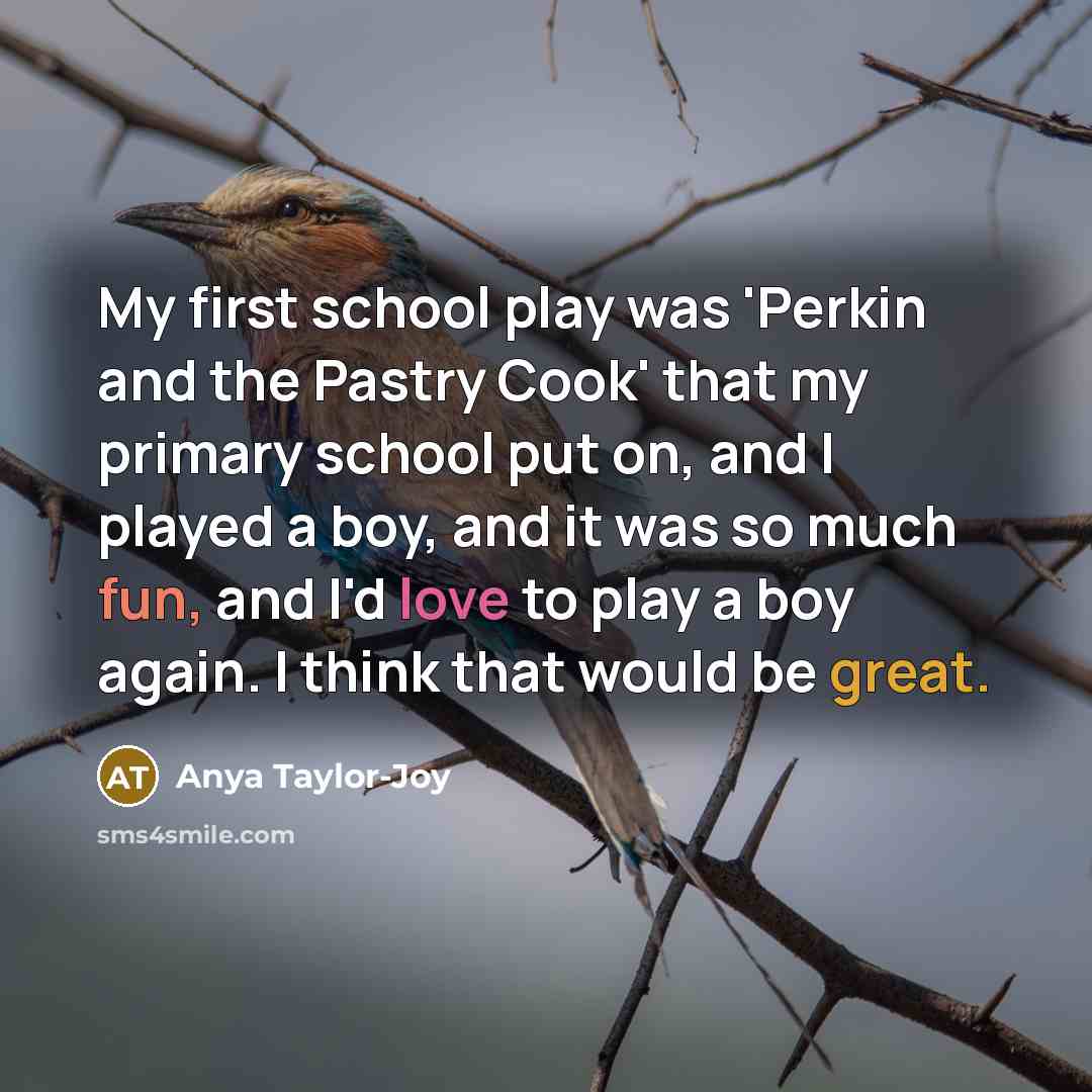 “My first school play was 'Perkin and the Pastry Cook' that my primary school put on, and I played a boy, and it was so much fun, and I'd love to play a boy again. I think that would be great.” quote by Anya Taylor-Joy