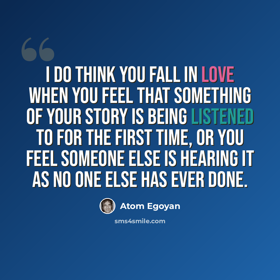“I do think you fall in love when you feel that something of your story is being listened to for the first time, or you feel someone else is hearing it as no one else has ever done.” quote by Atom Egoyan