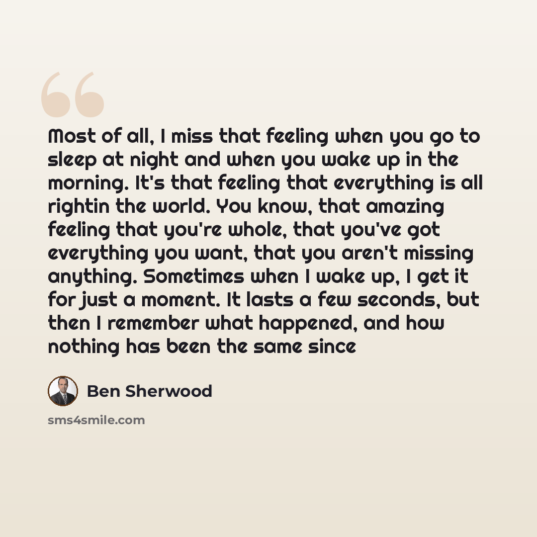 “Most of all, I miss that feeling when you go to sleep at night and when you wake up in the morning. It's that feeling that everything is all rightin the world. You know, that amazing feeling that you're whole, that you've got everything you want, that you aren't missing anything. Sometimes when I…” quote by Ben Sherwood