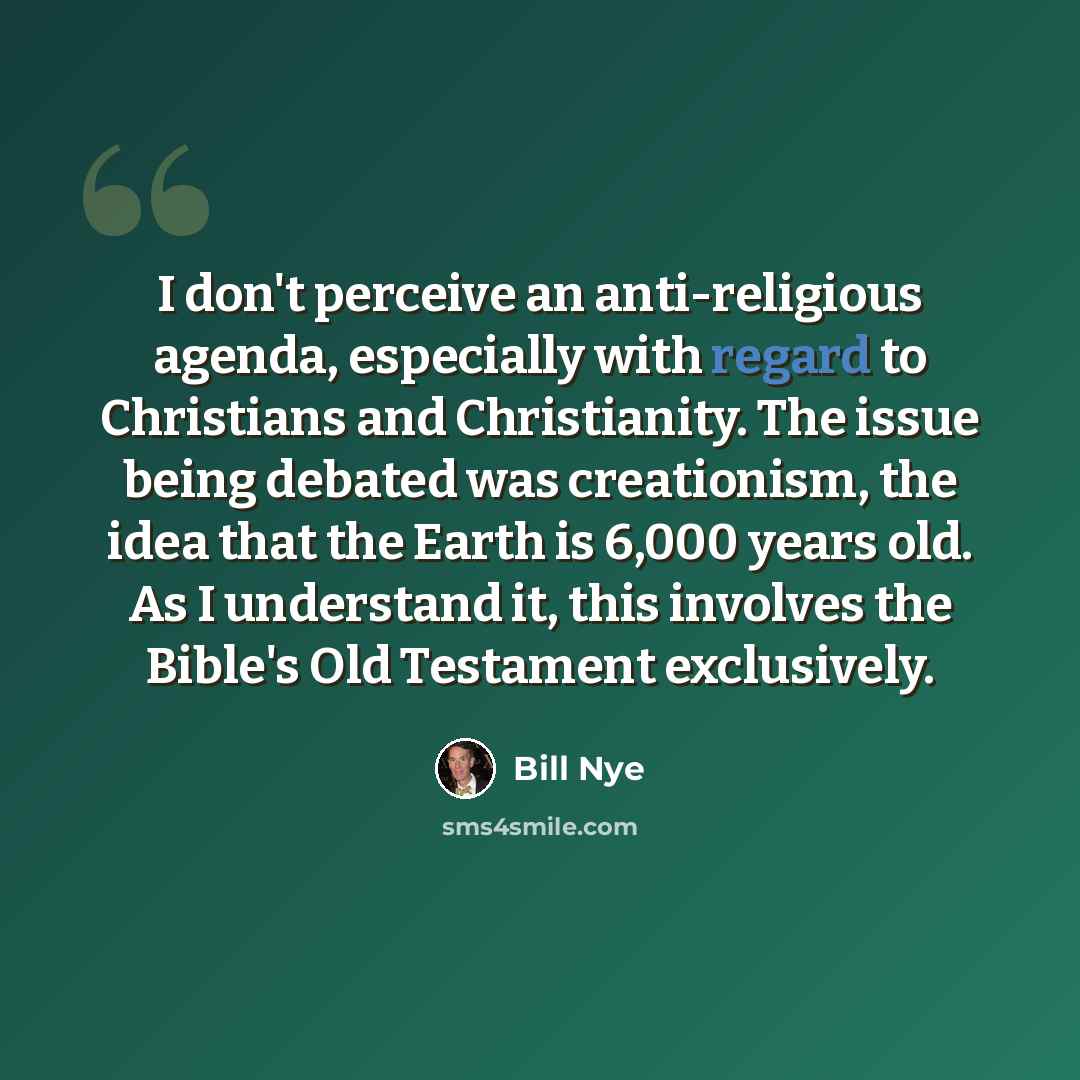 “I don't perceive an anti-religious agenda, especially with regard to Christians and Christianity. The issue being debated was creationism, the idea that the Earth is 6,000 years old. As I understand it, this involves the Bible's Old Testament exclusively.” quote by Bill Nye