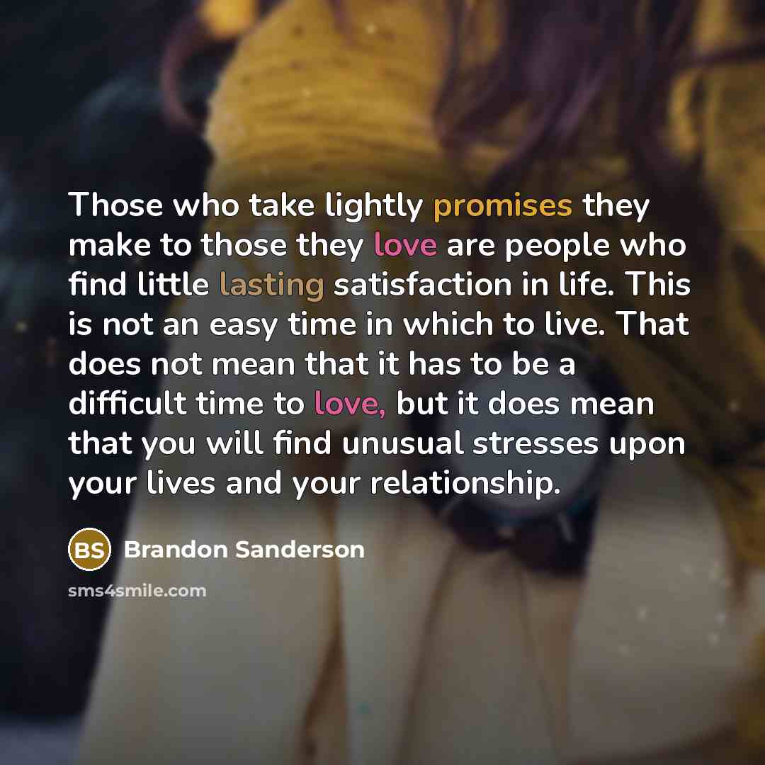 “Those who take lightly promises they make to those they love are people who find little lasting satisfaction in life. This is not an easy time in which to live. That does not mean that it has to be a difficult time to love, but it does mean that you will find unusual stresses upon your lives and…” quote by Brandon Sanderson