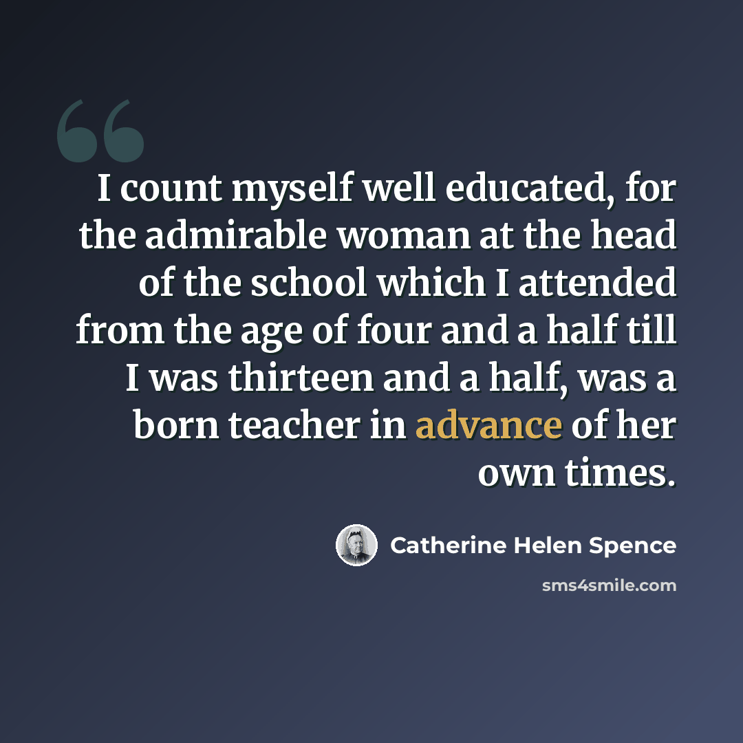 “I count myself well educated, for the admirable woman at the head of the school which I attended from the age of four and a half till I was thirteen and a half, was a born teacher in advance of her own times.” quote by Catherine Helen Spence
