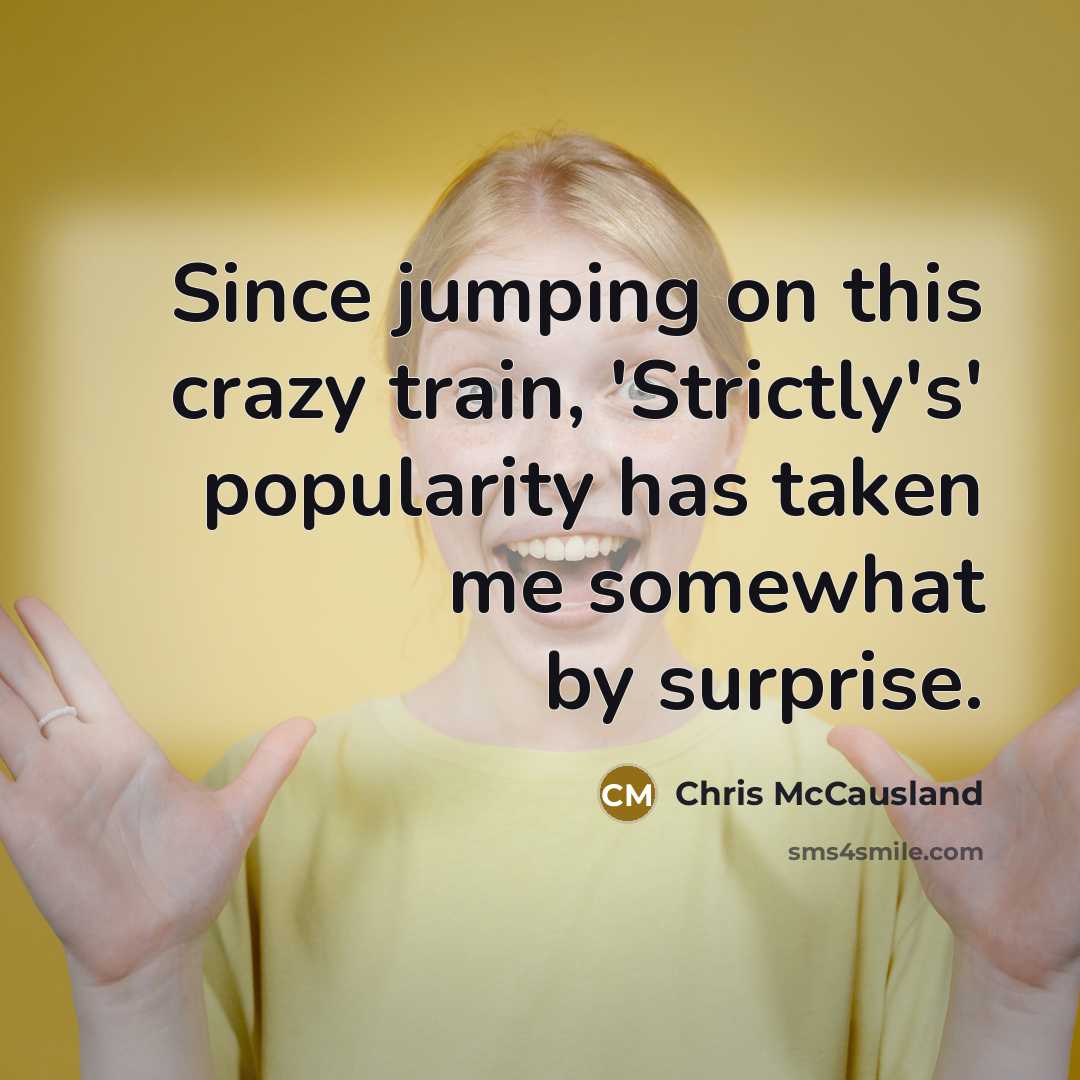 “Since jumping on this crazy train, 'Strictly's' popularity has taken me somewhat by surprise.” quote by Chris McCausland