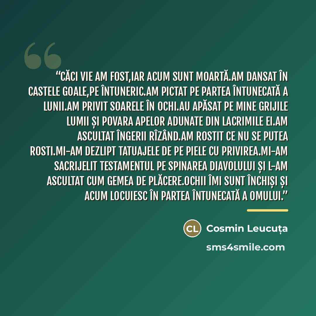 “Căci vie am fost,iar acum sunt moartă.Am dansat în castele goale,pe întuneric.Am pictat pe partea întunecată a lunii.Am privit soarele în ochi.Au apăsat pe mine grijile lumii și povara apelor adunate din lacrimile ei.Am ascultat îngerii rîzând.Am rostit ce nu se putea rosti.Mi-am dezlipt tatuajele…” quote by Cosmin Leucuța