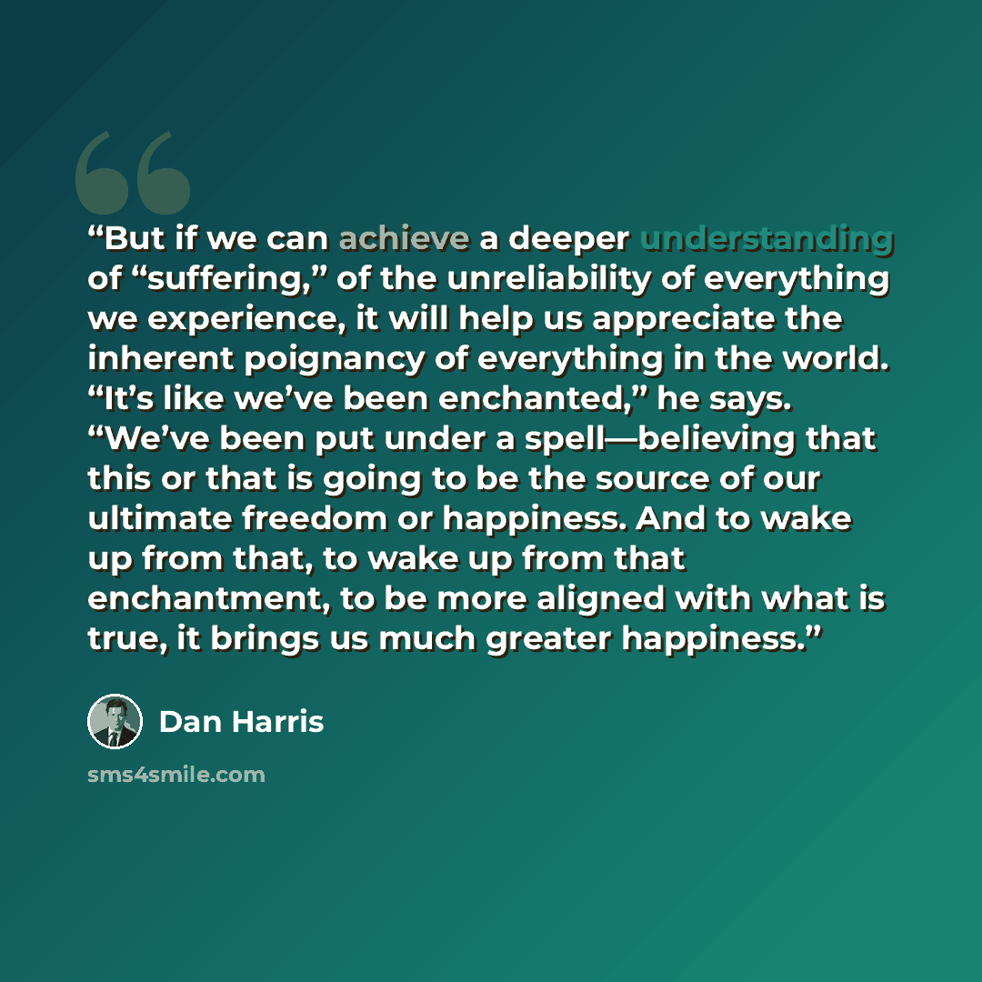 “But if we can achieve a deeper understanding of “suffering,” of the unreliability of everything we experience, it will help us appreciate the inherent poignancy of everything in the world. “It’s like we’ve been enchanted,” he says. “We’ve been put under a spell—believing that this or that is going…” quote by Dan Harris