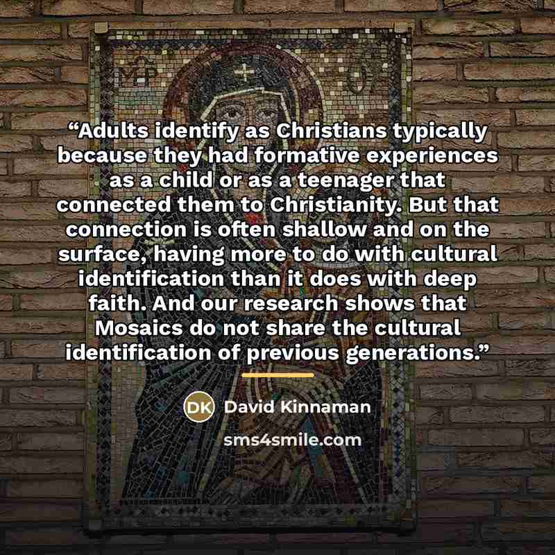 “Adults identify as Christians typically because they had formative experiences as a child or as a teenager that connected them to Christianity. But that connection is often shallow and on the surface, having more to do with cultural identification than it does with deep faith. And our research…” quote by David Kinnaman
