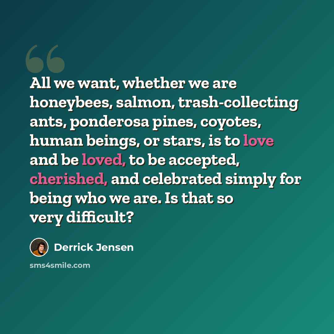 “All we want, whether we are honeybees, salmon, trash-collecting ants, ponderosa pines, coyotes, human beings, or stars, is to love and be loved, to be accepted, cherished, and celebrated simply for being who we are. Is that so very difficult?” quote by Derrick Jensen