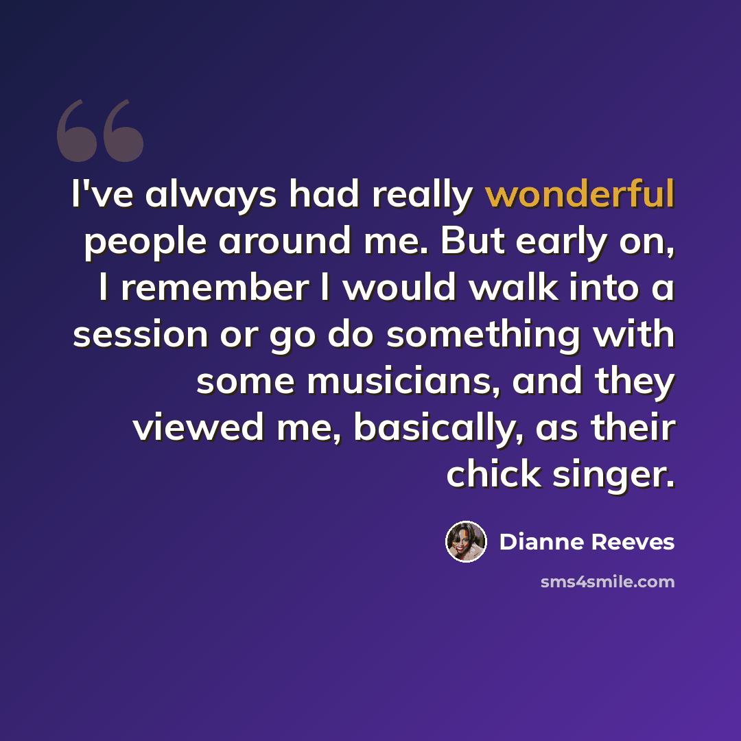 “I've always had really wonderful people around me. But early on, I remember I would walk into a session or go do something with some musicians, and they viewed me, basically, as their chick singer.” quote by Dianne Reeves