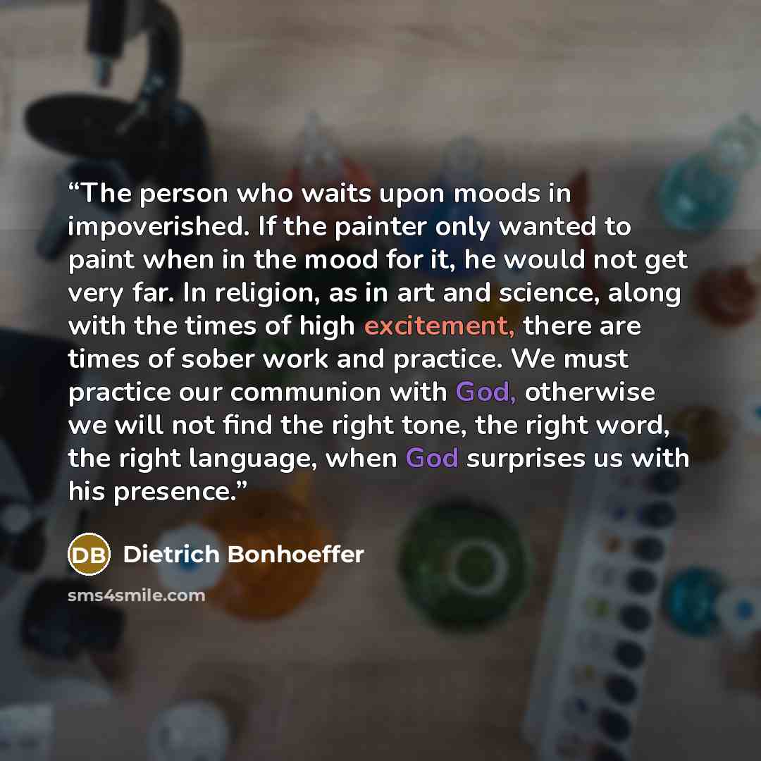 “The person who waits upon moods in impoverished. If the painter only wanted to paint when in the mood for it, he would not get very far. In religion, as in art and science, along with the times of high excitement, there are times of sober work and practice. We must practice our communion with God…” quote by Dietrich Bonhoeffer