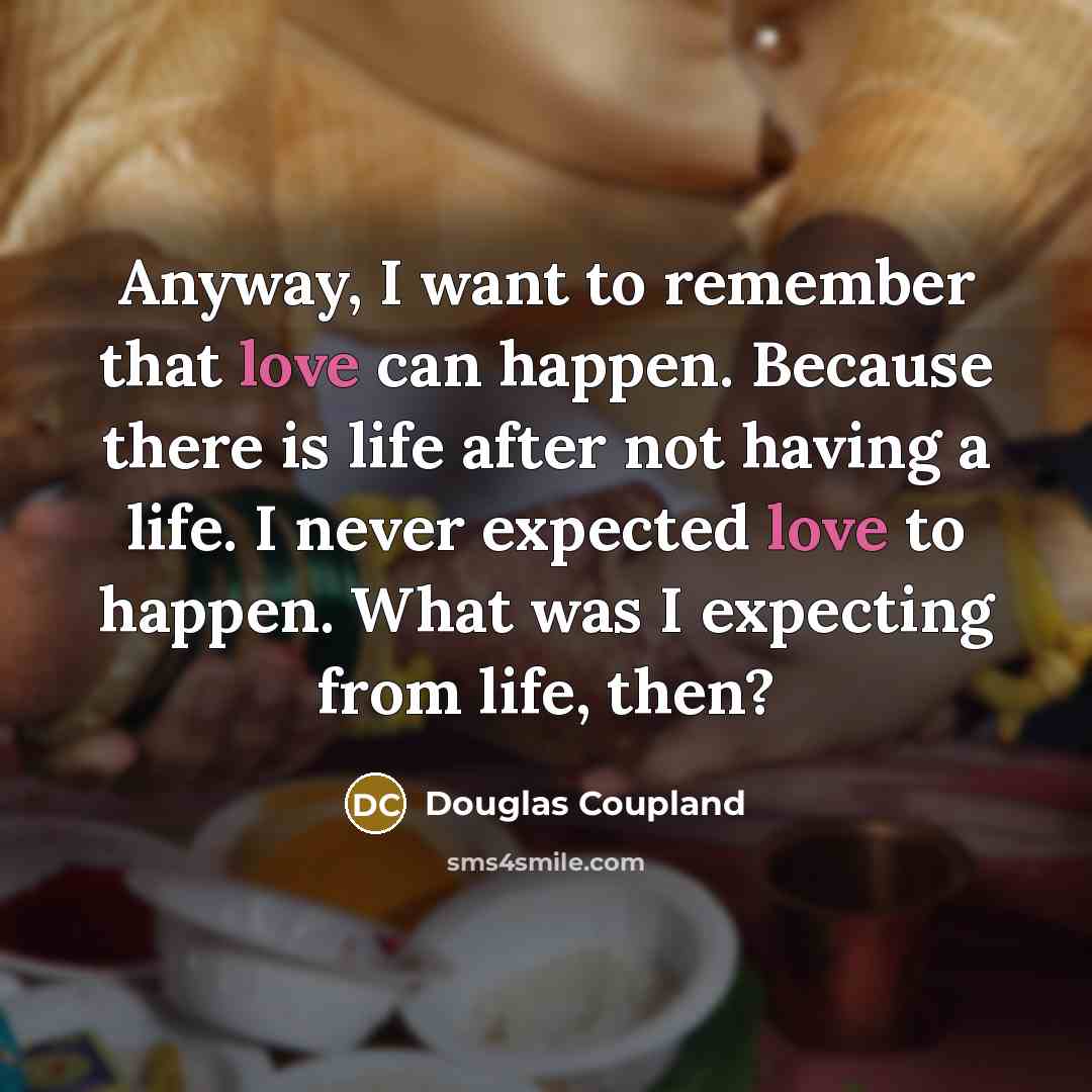 “Anyway, I want to remember that love can happen. Because there is life after not having a life. I never expected love to happen. What was I expecting from life, then?” quote by Douglas Coupland