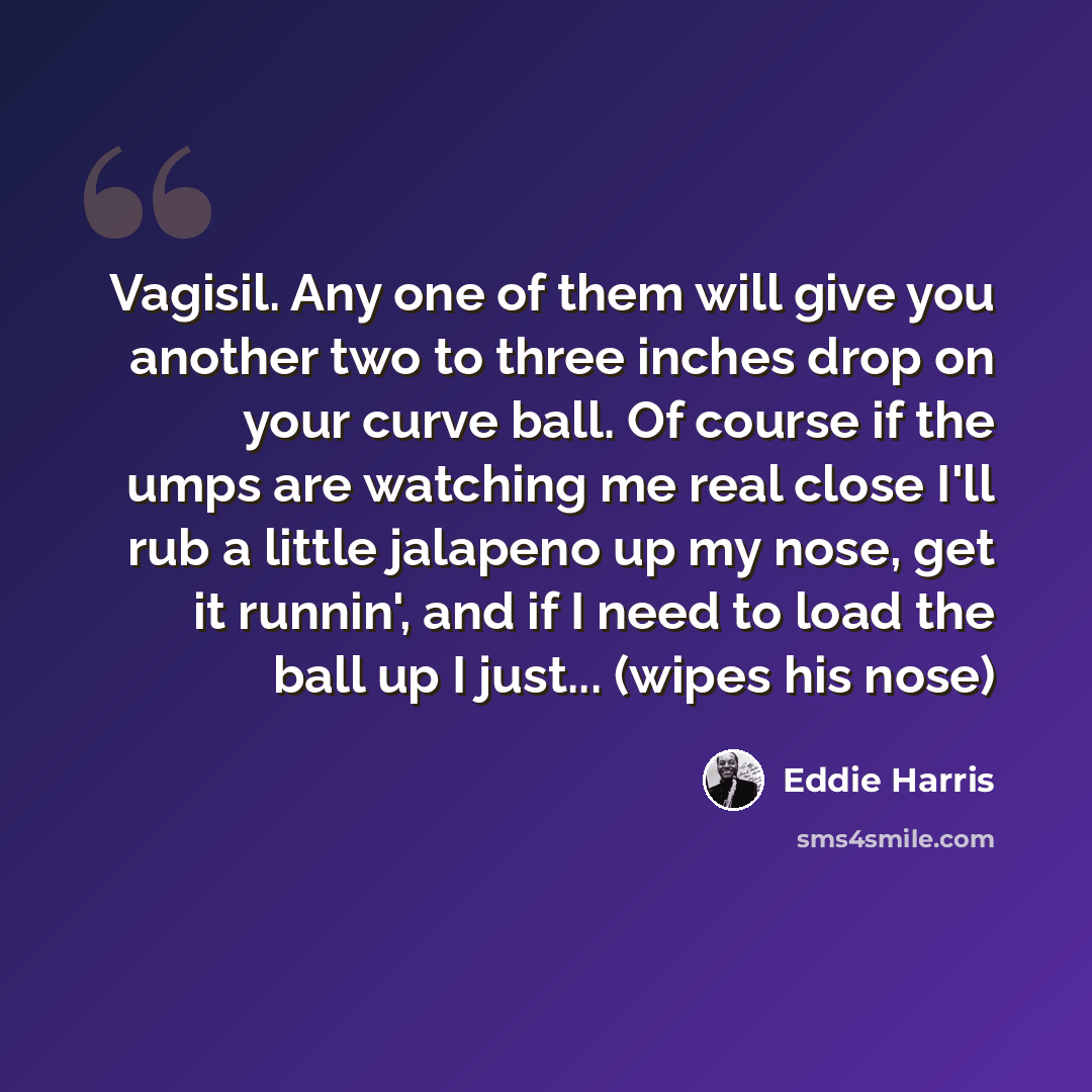“Vagisil. Any one of them will give you another two to three inches drop on your curve ball. Of course if the umps are watching me real close I'll rub a little jalapeno up my nose, get it runnin', and if I need to load the ball up I just... (wipes his nose)” quote by Eddie Harris
