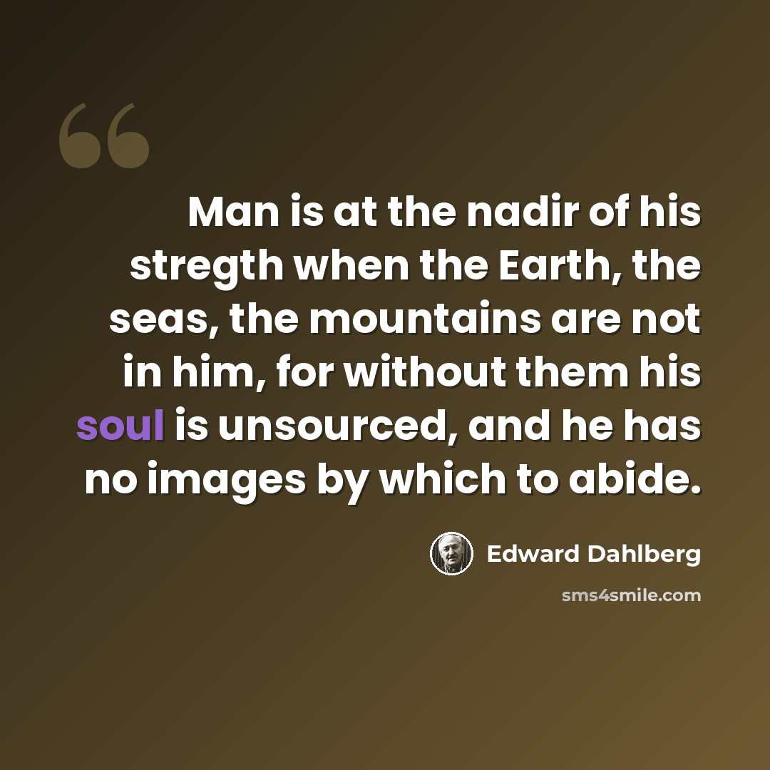 “Man is at the nadir of his stregth when the Earth, the seas, the mountains are not in him, for without them his soul is unsourced, and he has no images by which to abide.” quote by Edward Dahlberg