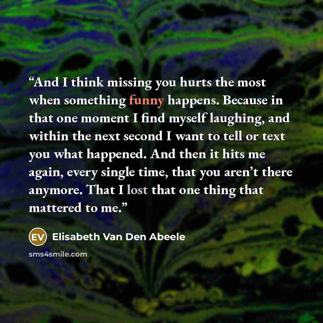 “And I think missing you hurts the most when something funny happens. Because in that one moment I find myself laughing, and within the next second I want to tell or text you what happened. And then it hits me again, every single time, that you aren’t there anymore. That I lost that one thing that…” quote by Elisabeth Van Den Abeele