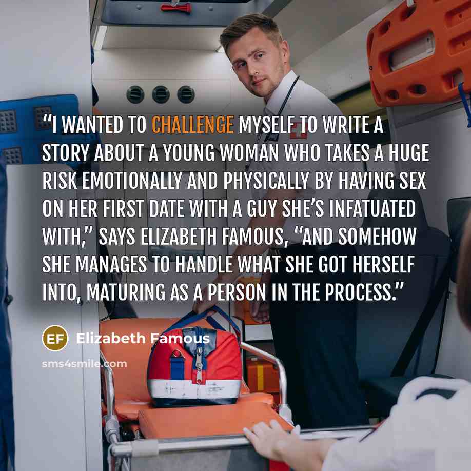 “I wanted to challenge myself to write a story about a young woman who takes a huge risk emotionally and physically by having sex on her first date with a guy she’s infatuated with,” says Elizabeth Famous, “and somehow she manages to handle what she got herself into, maturing as a person in the…” quote by Elizabeth Famous