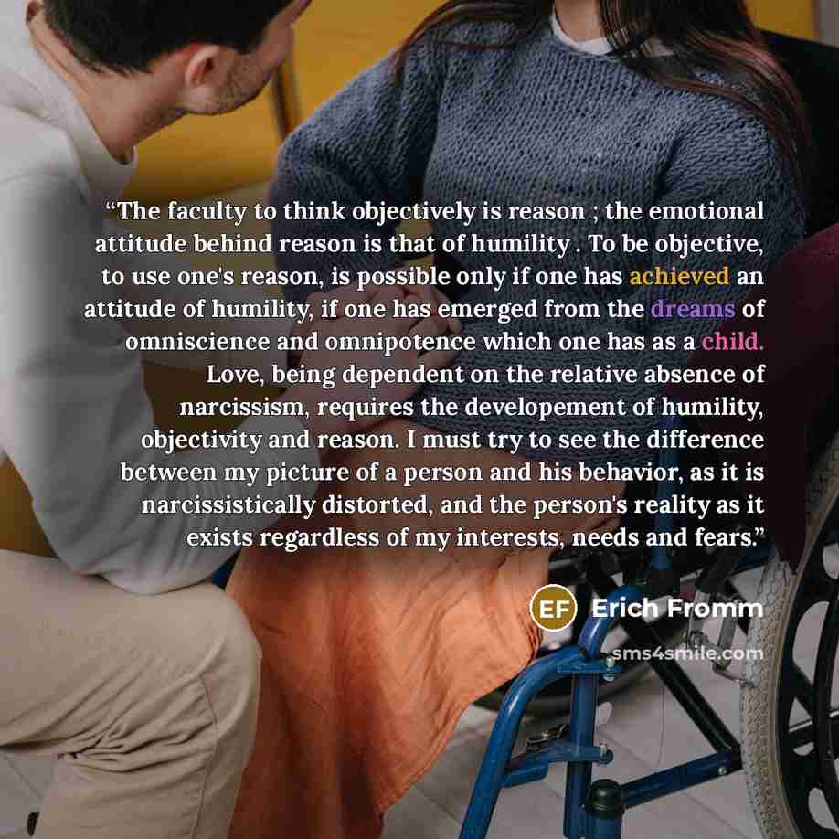 “The faculty to think objectively is reason ; the emotional attitude behind reason is that of humility . To be objective, to use one's reason, is possible only if one has achieved an attitude of humility, if one has emerged from the dreams of omniscience and omnipotence which one has as a child…” quote by Erich Fromm