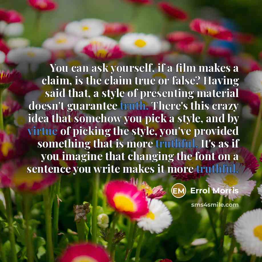 “You can ask yourself, if a film makes a claim, is the claim true or false? Having said that, a style of presenting material doesn't guarantee truth. There's this crazy idea that somehow you pick a style, and by virtue of picking the style, you've provided something that is more truthful. It's as…” quote by Errol Morris