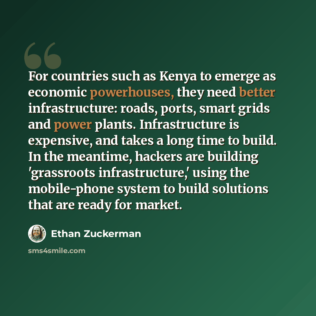 “For countries such as Kenya to emerge as economic powerhouses, they need better infrastructure: roads, ports, smart grids and power plants. Infrastructure is expensive, and takes a long time to build. In the meantime, hackers are building 'grassroots infrastructure,' using the mobile-phone system…” quote by Ethan Zuckerman