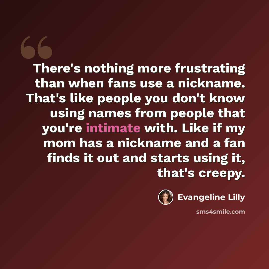 “There's nothing more frustrating than when fans use a nickname. That's like people you don't know using names from people that you're intimate with. Like if my mom has a nickname and a fan finds it out and starts using it, that's creepy.” quote by Evangeline Lilly