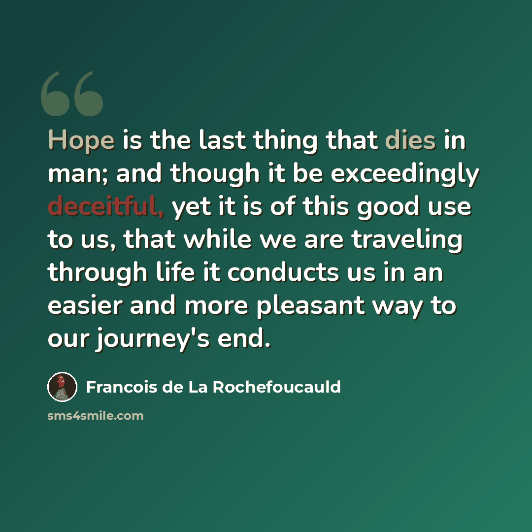 “Hope is the last thing that dies in man; and though it be exceedingly deceitful, yet it is of this good use to us, that while we are traveling through life it conducts us in an easier and more pleasant way to our journey's end.” quote by Francois de La Rochefoucauld