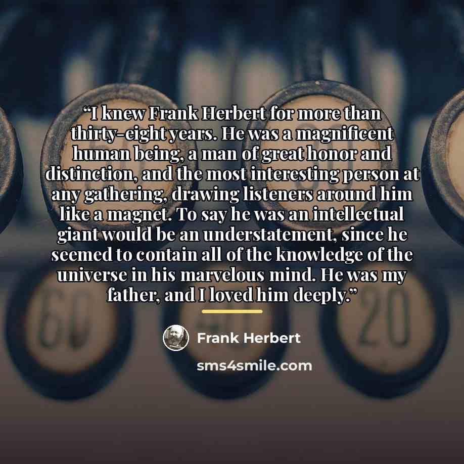 “I knew Frank Herbert for more than thirty-eight years. He was a magnificent human being, a man of great honor and distinction, and the most interesting person at any gathering, drawing listeners around him like a magnet. To say he was an intellectual giant would be an understatement, since he…” quote by Frank Herbert