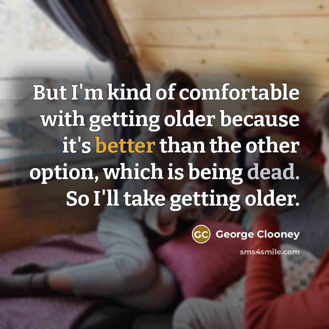 “But I'm kind of comfortable with getting older because it's better than the other option, which is being dead. So I'll take getting older.” quote by George Clooney