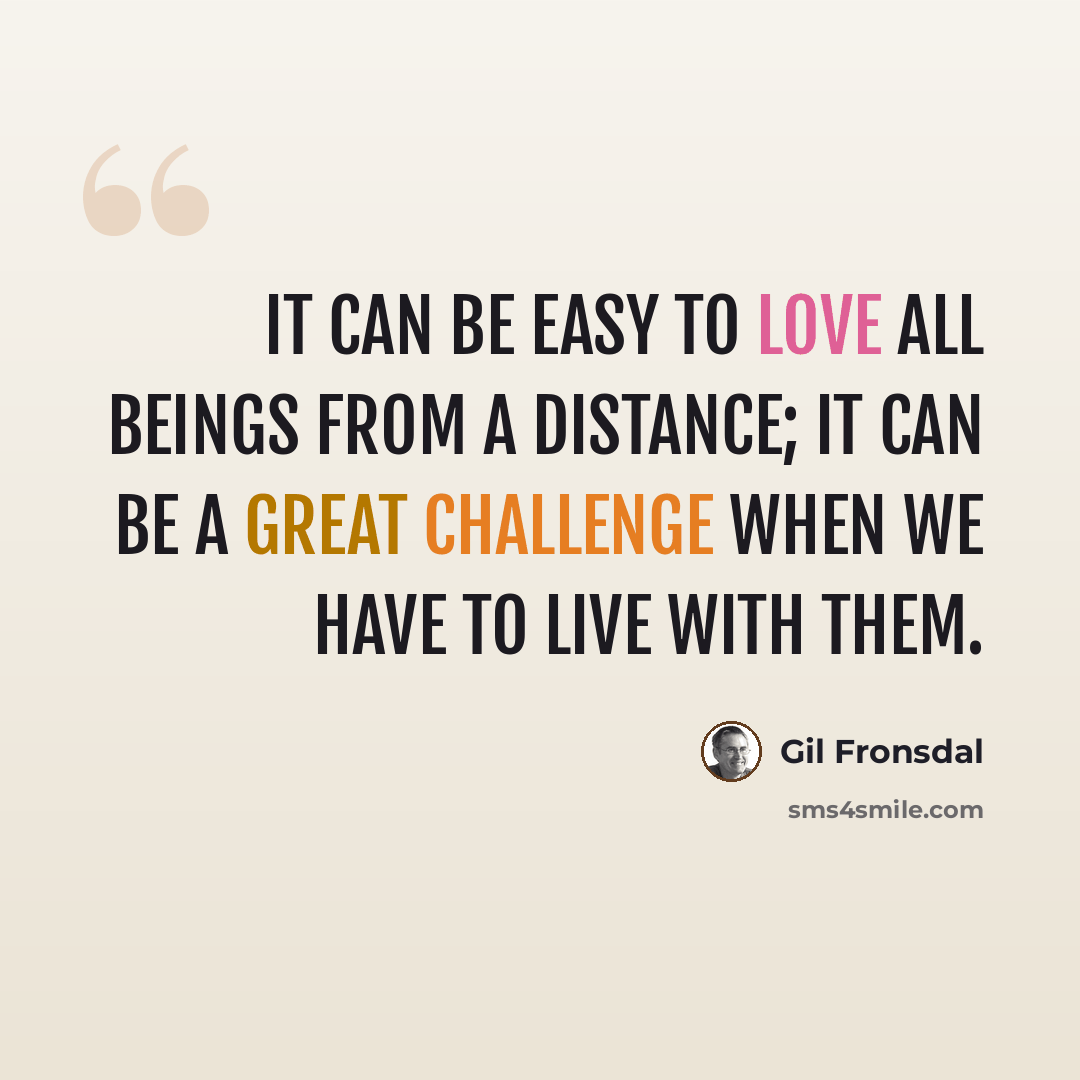 “It can be easy to love all beings from a distance; it can be a great challenge when we have to live with them.” quote by Gil Fronsdal