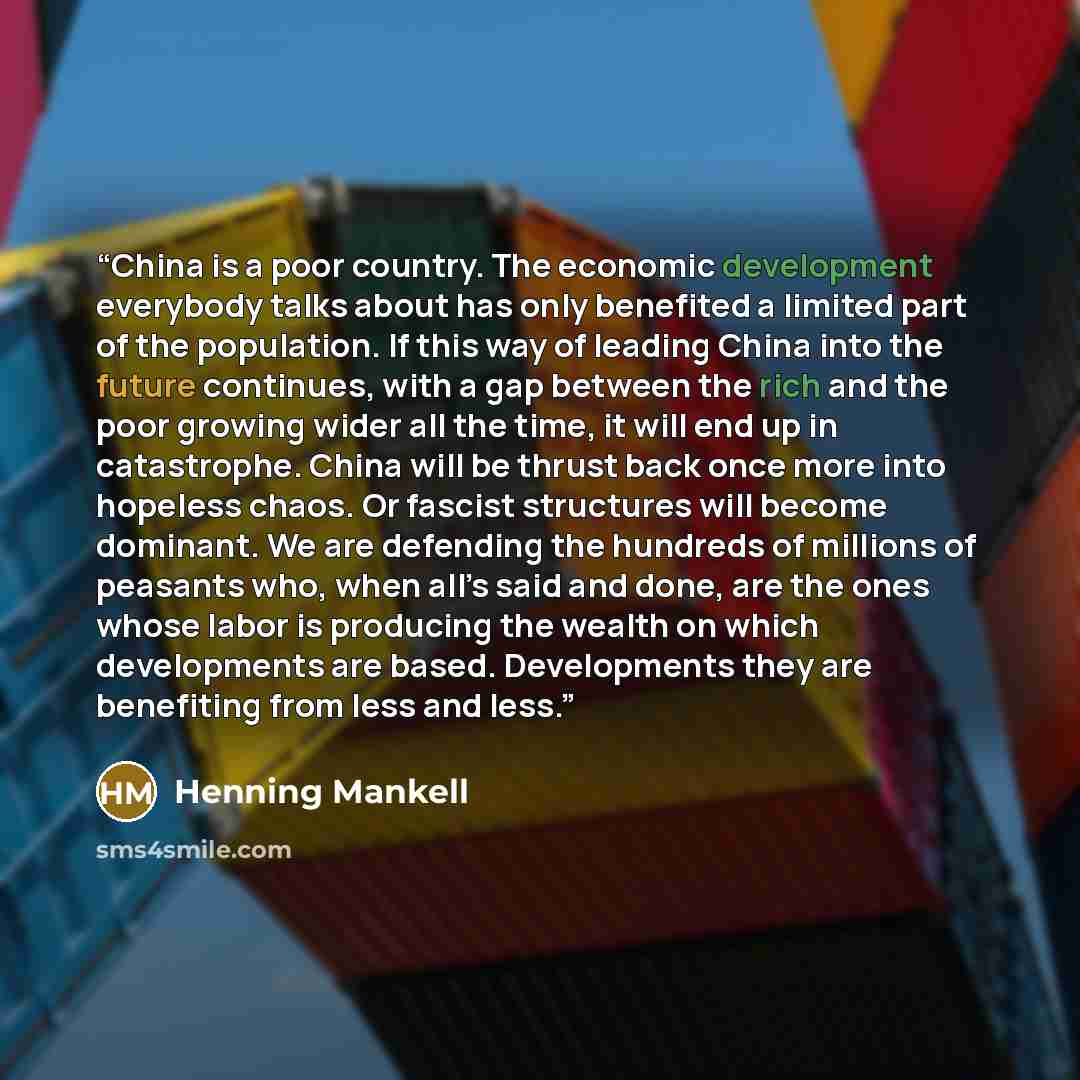 “China is a poor country. The economic development everybody talks about has only benefited a limited part of the population. If this way of leading China into the future continues, with a gap between the rich and the poor growing wider all the time, it will end up in catastrophe. China will be…” quote by Henning Mankell