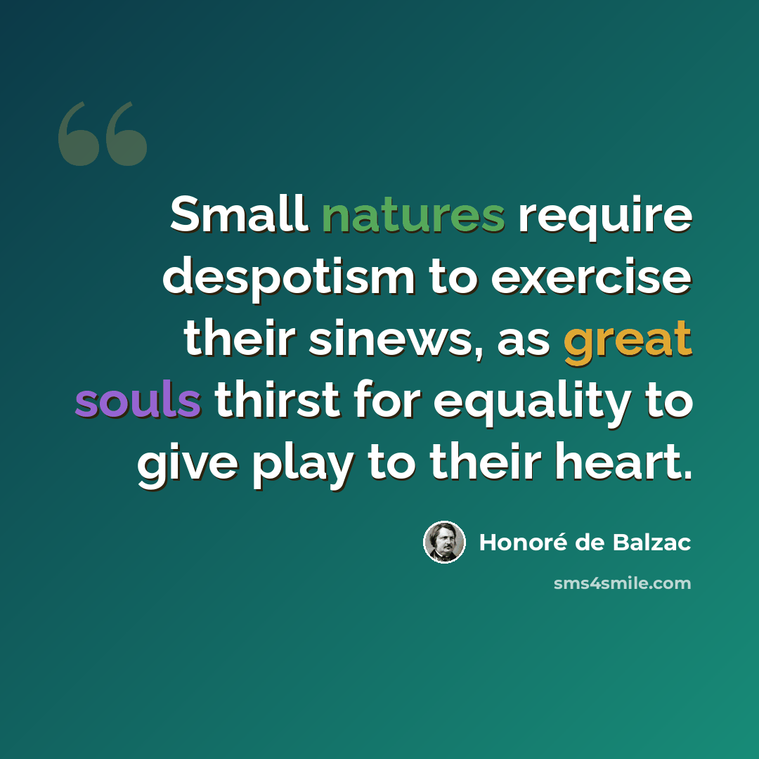 “Small natures require despotism to exercise their sinews, as great souls thirst for equality to give play to their heart.” quote by Honore de Balzac