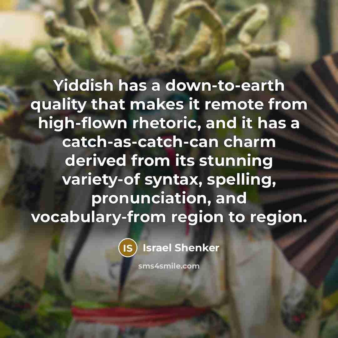 “Yiddish has a down-to-earth quality that makes it remote from high-flown rhetoric, and it has a catch-as-catch-can charm derived from its stunning variety-of syntax, spelling, pronunciation, and vocabulary-from region to region.” quote by Israel Shenker