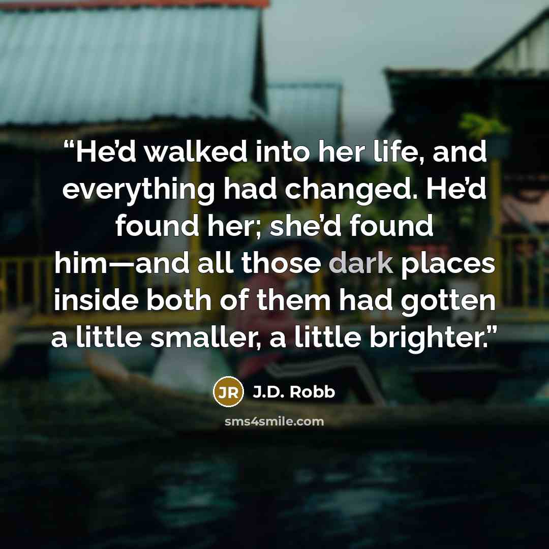 “He’d walked into her life, and everything had changed. He’d found her; she’d found him—and all those dark places inside both of them had gotten a little smaller, a little brighter.” quote by J.D. Robb