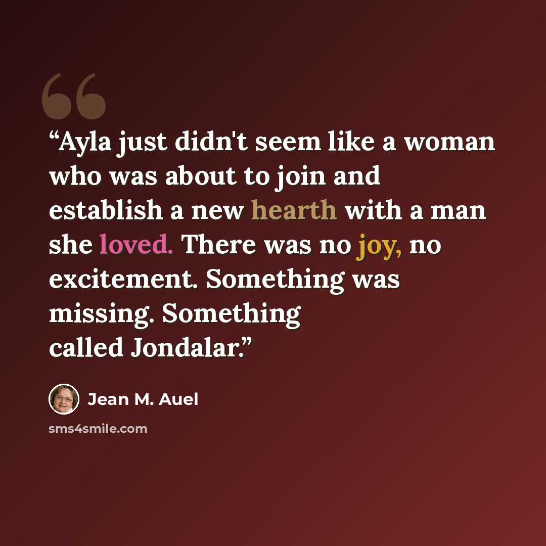 “Ayla just didn't seem like a woman who was about to join and establish a new hearth with a man she loved. There was no joy, no excitement. Something was missing. Something called Jondalar.” quote by Jean M. Auel