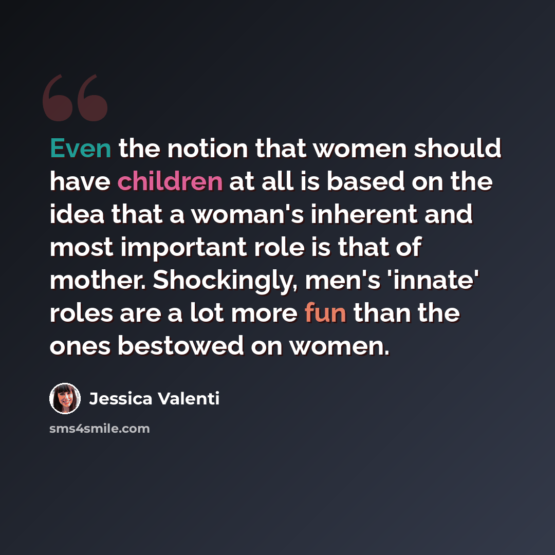 “Even the notion that women should have children at all is based on the idea that a woman's inherent and most important role is that of mother. Shockingly, men's 'innate' roles are a lot more fun than the ones bestowed on women.” quote by Jessica Valenti