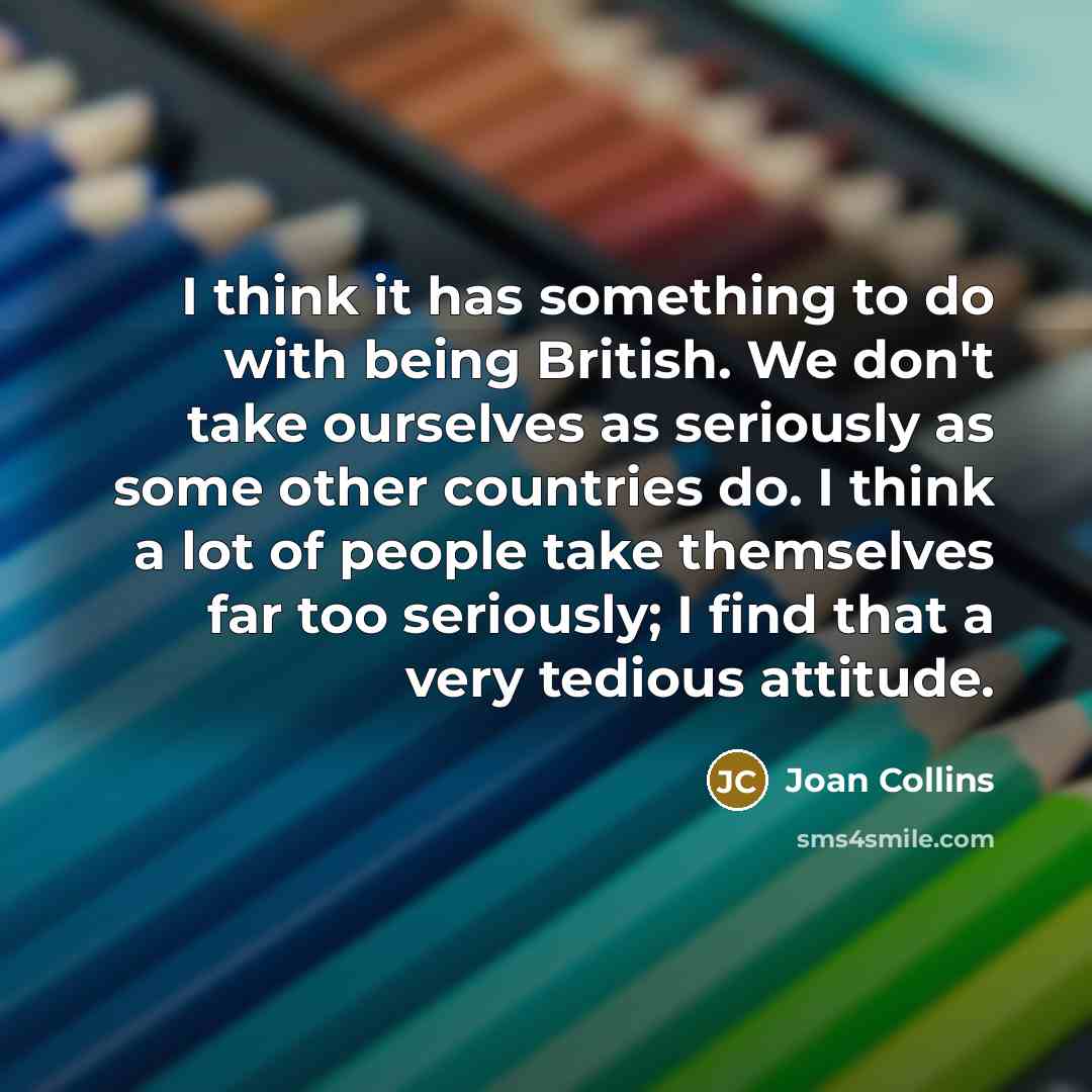 “I think it has something to do with being British. We don't take ourselves as seriously as some other countries do. I think a lot of people take themselves far too seriously; I find that a very tedious attitude.” quote by Joan Collins