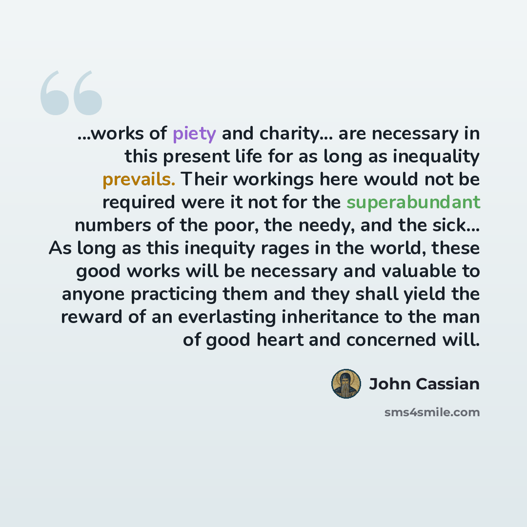 “...works of piety and charity... are necessary in this present life for as long as inequality prevails. Their workings here would not be required were it not for the superabundant numbers of the poor, the needy, and the sick... As long as this inequity rages in the world, these good works will be…” quote by John Cassian