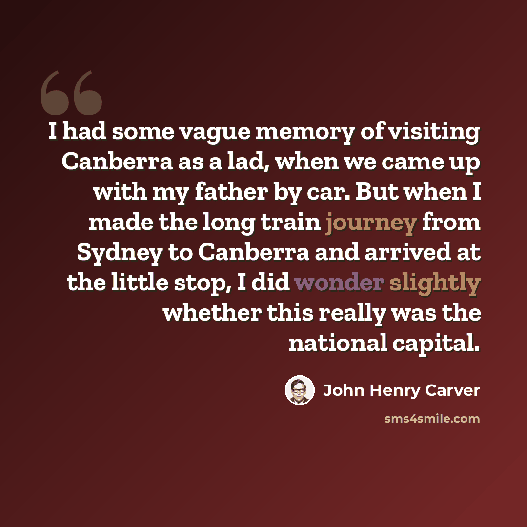 “I had some vague memory of visiting Canberra as a lad, when we came up with my father by car. But when I made the long train journey from Sydney to Canberra and arrived at the little stop, I did wonder slightly whether this really was the national capital.” quote by John Henry Carver