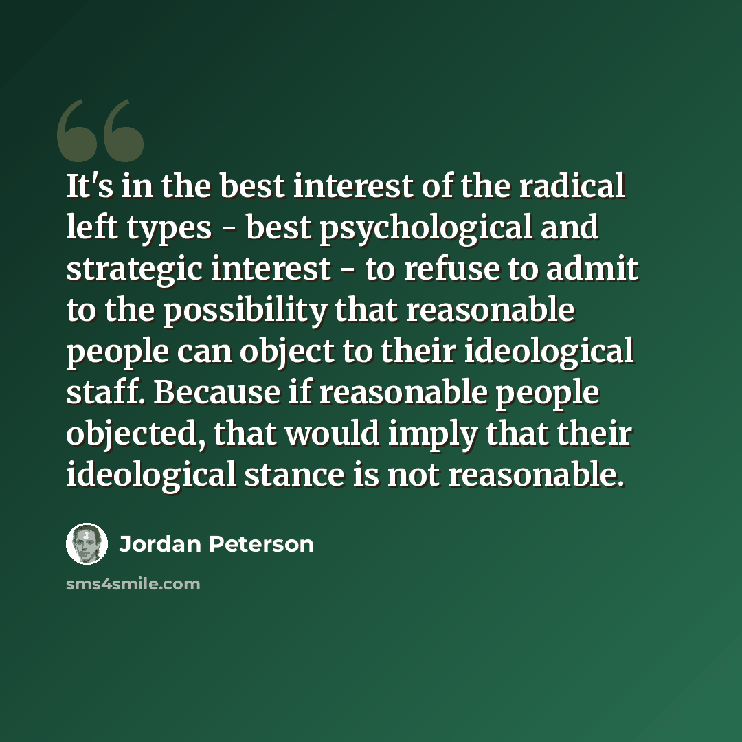 “It's in the best interest of the radical left types - best psychological and strategic interest - to refuse to admit to the possibility that reasonable people can object to their ideological staff. Because if reasonable people objected, that would imply that their ideological stance is not…” quote by Jordan Peterson