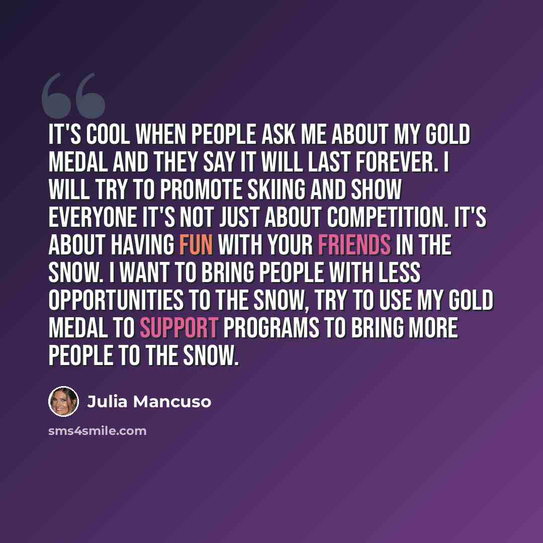 “It's cool when people ask me about my gold medal and they say it will last forever. I will try to promote skiing and show everyone it's not just about competition. It's about having fun with your friends in the snow. I want to bring people with less opportunities to the snow, try to use my gold…” quote by Julia Mancuso