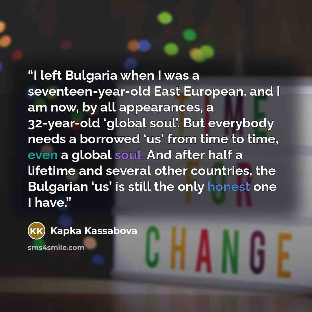 “I left Bulgaria when I was a seventeen-year-old East European, and I am now, by all appearances, a 32-year-old ‘global soul’. But everybody needs a borrowed ‘us’ from time to time, even a global soul. And after half a lifetime and several other countries, the Bulgarian ‘us’ is still the only…” quote by Kapka Kassabova