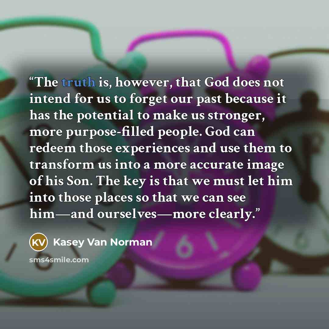 “The truth is, however, that God does not intend for us to forget our past because it has the potential to make us stronger, more purpose-filled people. God can redeem those experiences and use them to transform us into a more accurate image of his Son. The key is that we must let him into those…” quote by Kasey Van Norman