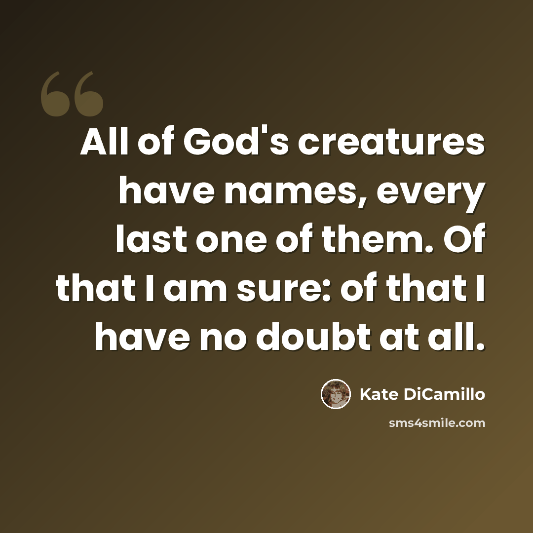 “All of God's creatures have names, every last one of them. Of that I am sure: of that I have no doubt at all.” quote by Kate DiCamillo