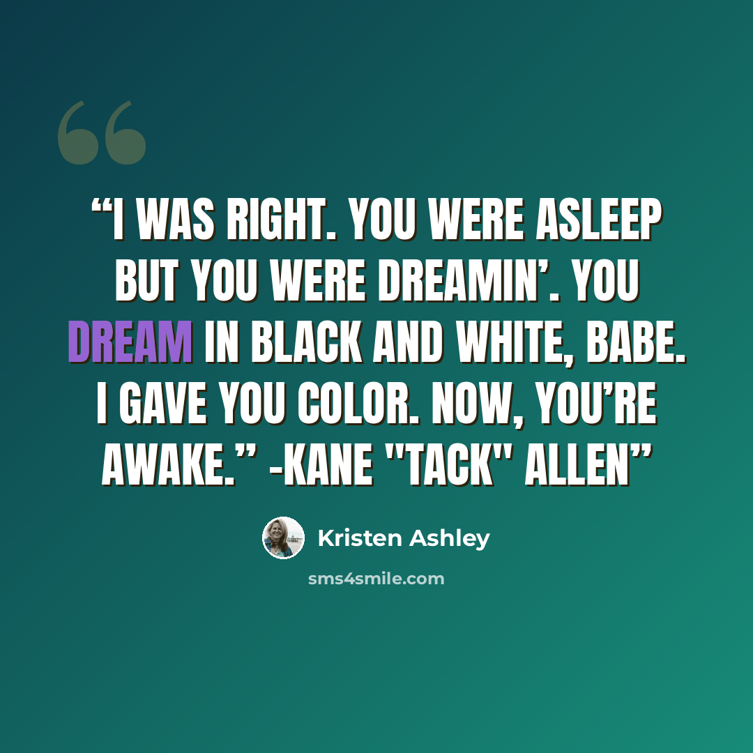 “I was right. You were asleep but you were dreamin’. You dream in black and white, babe. I gave you color. Now, you’re awake.” -Kane "Tack" Allen” quote by Kristen Ashley