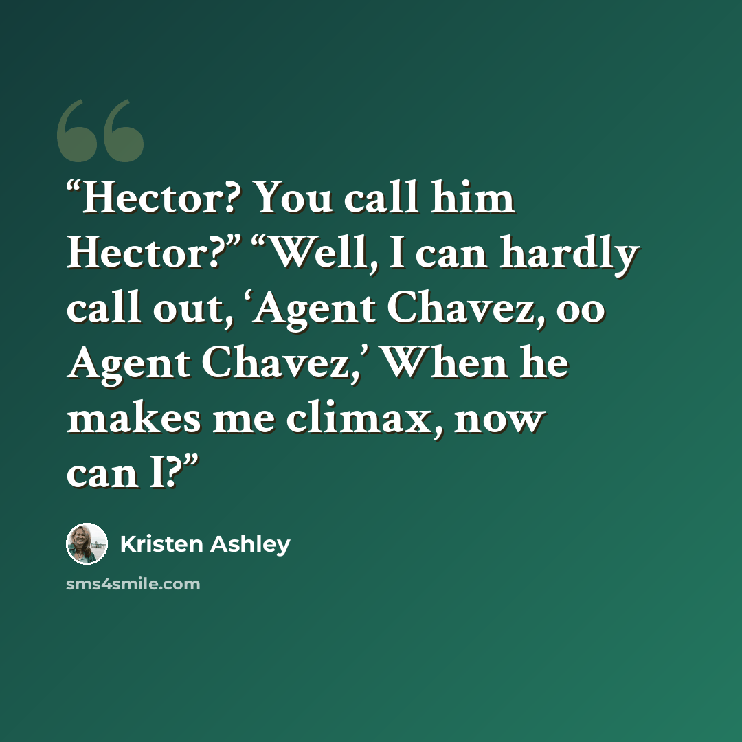 “Hector? You call him Hector?” “Well, I can hardly call out, ‘Agent Chavez, oo Agent Chavez,’ When he makes me climax, now can I?” quote by Kristen Ashley