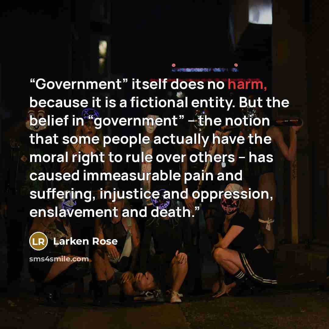 “Government” itself does no harm, because it is a fictional entity. But the belief in “government” – the notion that some people actually have the moral right to rule over others – has caused immeasurable pain and suffering, injustice and oppression, enslavement and death.” quote by Larken Rose