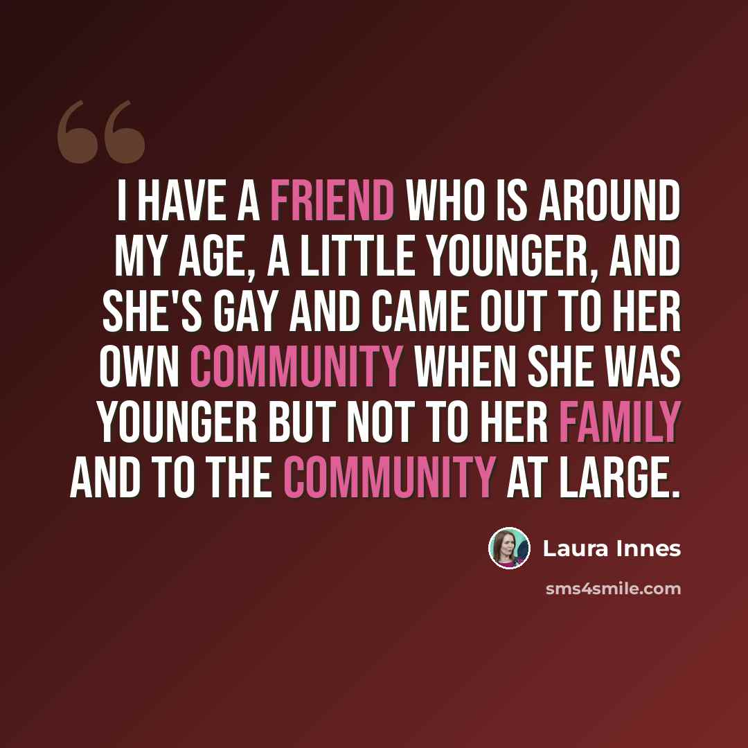 “I have a friend who is around my age, a little younger, and she's gay and came out to her own community when she was younger but not to her family and to the community at large.” quote by Laura Innes