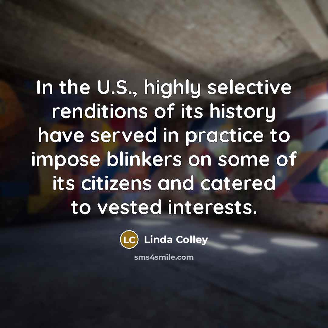 “In the U.S., highly selective renditions of its history have served in practice to impose blinkers on some of its citizens and catered to vested interests.” quote by Linda Colley