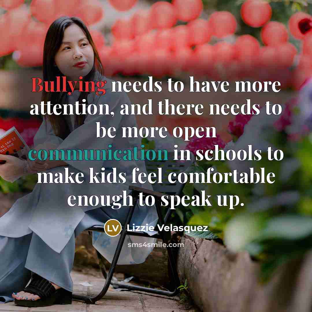 “Bullying needs to have more attention, and there needs to be more open communication in schools to make kids feel comfortable enough to speak up.” quote by Lizzie Velasquez