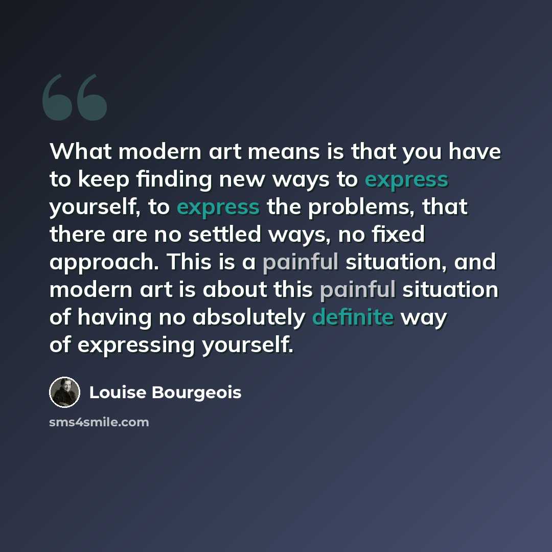 “What modern art means is that you have to keep finding new ways to express yourself, to express the problems, that there are no settled ways, no fixed approach. This is a painful situation, and modern art is about this painful situation of having no absolutely definite way of expressing yourself.” quote by Louise Bourgeois