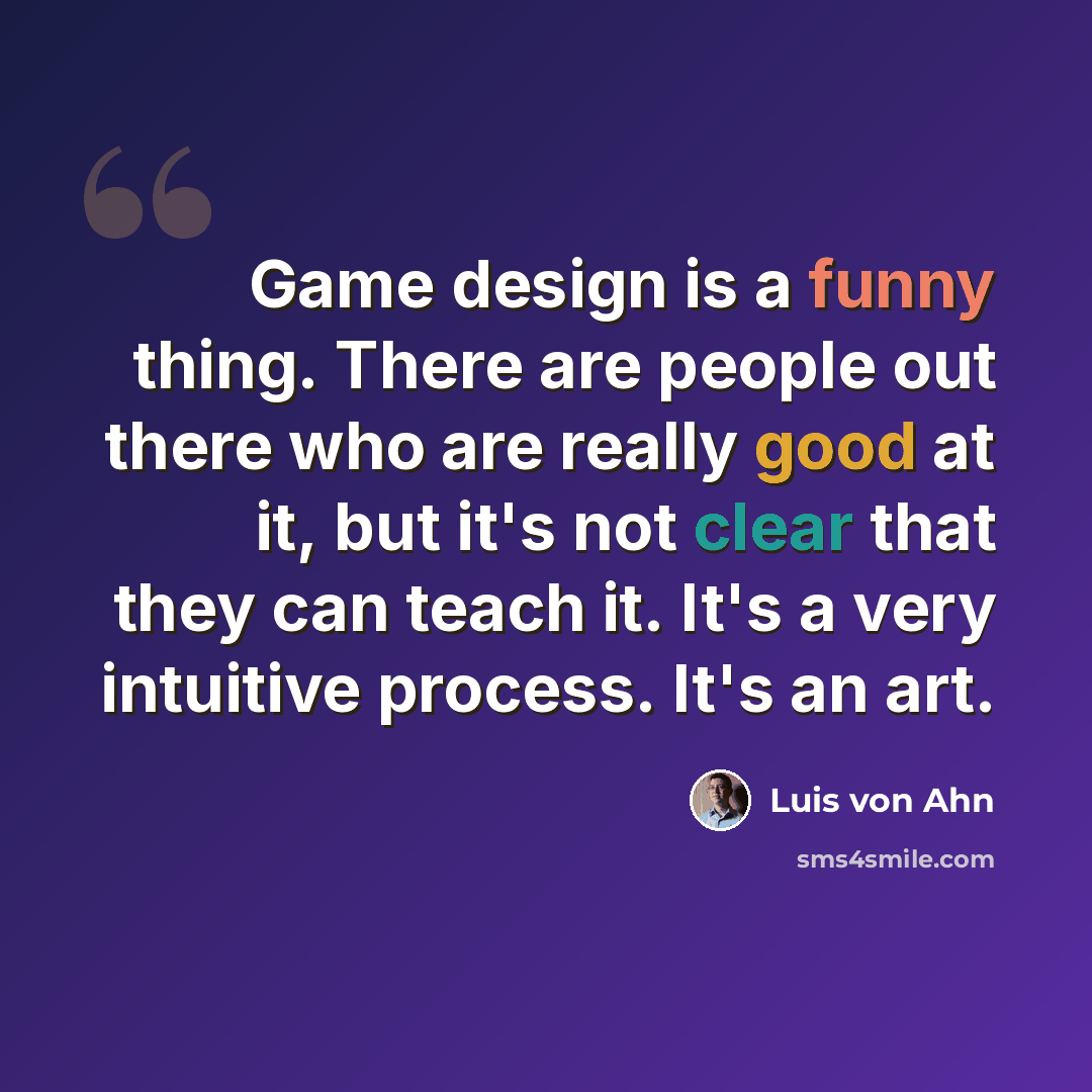 “Game design is a funny thing. There are people out there who are really good at it, but it's not clear that they can teach it. It's a very intuitive process. It's an art.” quote by Luis von Ahn
