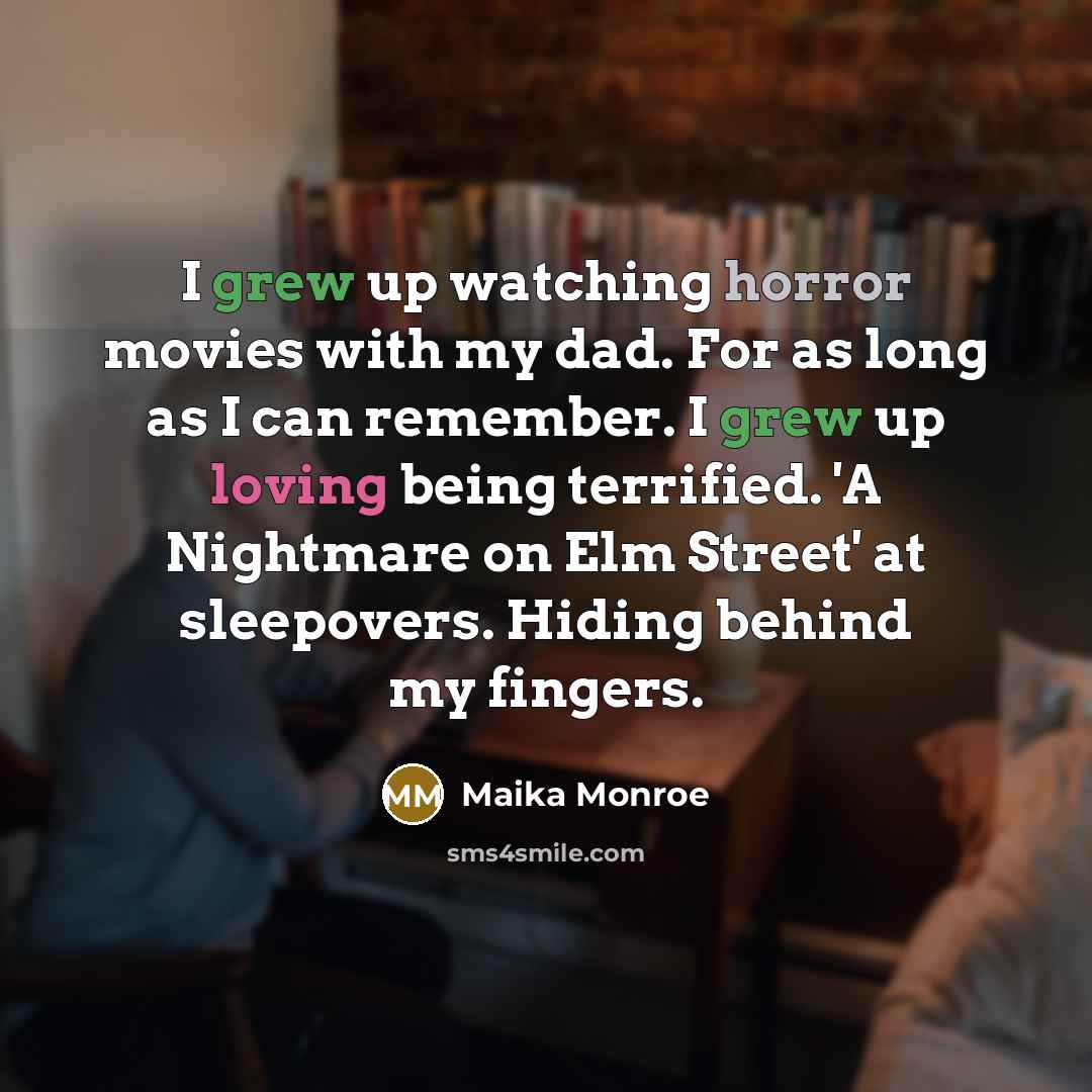 “I grew up watching horror movies with my dad. For as long as I can remember. I grew up loving being terrified. 'A Nightmare on Elm Street' at sleepovers. Hiding behind my fingers.” quote by Maika Monroe