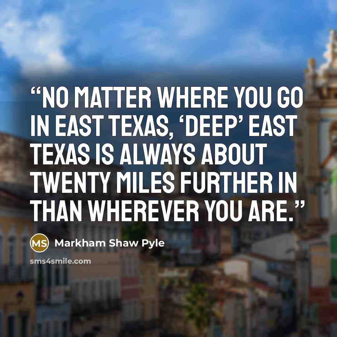 “No matter where you go in East Texas, ‘Deep’ East Texas is always about twenty miles further in than wherever you are.” quote by Markham Shaw Pyle